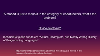 A monad is just a monoid in the category of endofunctors, what's the
problem?
http://stackoverflow.com/questions/3870088/a-monad-is-just-a-monoid-in-the-
category-of-endofunctors-whats-the-issue
Incompleto: piada criada em “A Brief, Incomplete, and Mostly Wrong History
of Programming Languages”
Qual o problema?
 