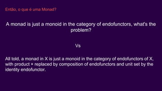 Então, o que é uma Monad?
All told, a monad in X is just a monoid in the category of endofunctors of X,
with product × replaced by composition of endofunctors and unit set by the
identity endofunctor.
A monad is just a monoid in the category of endofunctors, what's the
problem?
Vs
 