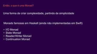 Então, o que é uma Monad?
Uma forma de criar complexidade, partindo de simplicidade
Monads famosas em Haskell (ainda não implementadas em Swift)
• I/O Monad
• State Monad
• Reader/Writer Monad
• Continuation Monad
 