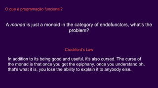O que é programação funcional?
A monad is just a monoid in the category of endofunctors, what's the
problem?
Crockford’s Law
In addition to its being good and useful, it's also cursed. The curse of
the monad is that once you get the epiphany, once you understand oh,
that's what it is, you lose the ability to explain it to anybody else.
 