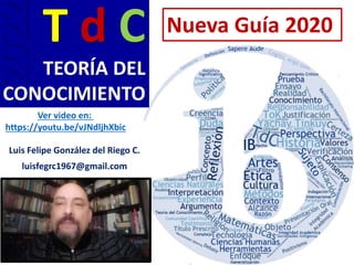 T d C
TEORÍA DEL
CONOCIMIENTO
Luis Felipe González del Riego C.
luisfegrc1967@gmail.com
2022 Nueva Guía 2020
Ver video en:
https://youtu.be/vJNdljhXbic
 