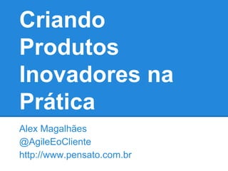 Criando
Produtos
Inovadores na
Prática
Alex Magalhães
@AgileEoCliente
http://www.pensato.com.br
 