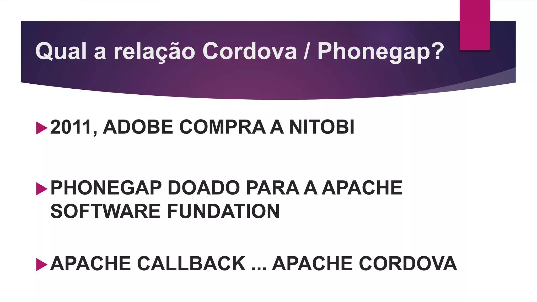 Qual a relação Cordova / Phonegap?
2011, ADOBE COMPRA A NITOBI
PHONEGAP DOADO PARA A APACHE
SOFTWARE FUNDATION
APACHE CALLBACK ... APACHE CORDOVA
 