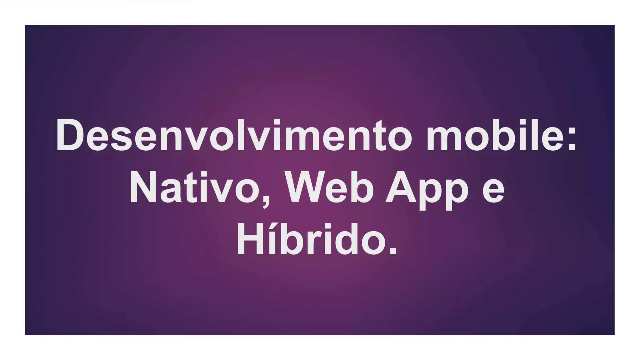 Desenvolvimento mobile:
Nativo, Web App e
Híbrido.
 