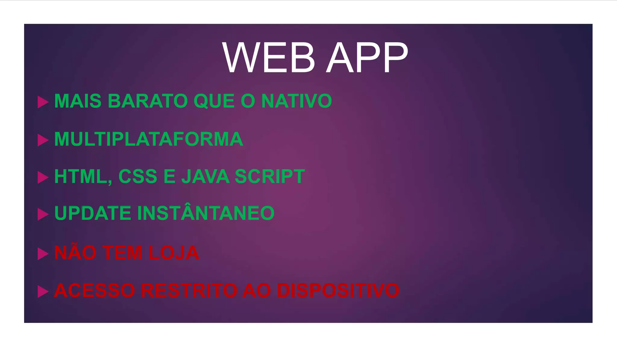 WEB APP
 MULTIPLATAFORMA
 HTML, CSS E JAVA SCRIPT
 NÃO TEM LOJA
 ACESSO RESTRITO AO DISPOSITIVO
 UPDATE INSTÂNTANEO
 MAIS BARATO QUE O NATIVO
 