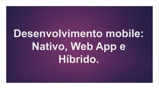 Desenvolvimento mobile:
Nativo, Web App e
Híbrido.
 