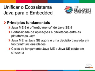 Globalcode – Open4education
Unificar o Ecossistema
Java para o Embedded
Princípios fundamentais
Java ME 8 é o "irmão menor" de Java SE 8
Portabilidade de aplicações e bibliotecas entre as
plataformas Java
Java ME vs Java SE agora é uma decisão baseada em
footprint/funcionalidades
Ciclos de lançamento Java ME e Java SE estão em
sincronia
 