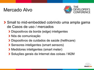 Globalcode – Open4education
Mercado Alvo
Small to mid-embedded cobrindo uma ampla gama
de Casos de uso / mercados
Dispositivos da borda (edge) inteligentes
Nós de comunicação
Dispositivos de cuidados de saúde (helthcare)
Sensores inteligentes (smart sensors)
Medidores inteligentes (smart meter)
Soluções gerais da Internet das coisas / M2M
 