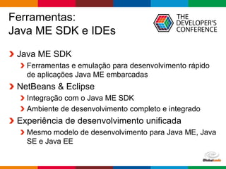Globalcode – Open4education
Ferramentas:
Java ME SDK e IDEs
Java ME SDK
Ferramentas e emulação para desenvolvimento rápido
de aplicações Java ME embarcadas
NetBeans & Eclipse
Integração com o Java ME SDK
Ambiente de desenvolvimento completo e integrado
Experiência de desenvolvimento unificada
Mesmo modelo de desenvolvimento para Java ME, Java
SE e Java EE
 