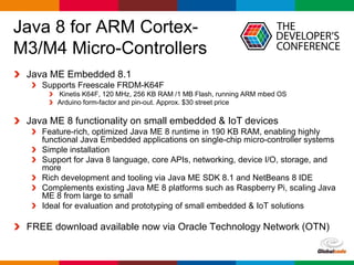 Globalcode – Open4education
Java 8 for ARM Cortex-
M3/M4 Micro-Controllers
Java ME Embedded 8.1
Supports Freescale FRDM-K64F
Kinetis K64F, 120 MHz, 256 KB RAM /1 MB Flash, running ARM mbed OS
Arduino form-factor and pin-out. Approx. $30 street price
Java ME 8 functionality on small embedded & IoT devices
Feature-rich, optimized Java ME 8 runtime in 190 KB RAM, enabling highly
functional Java Embedded applications on single-chip micro-controller systems
Simple installation
Support for Java 8 language, core APIs, networking, device I/O, storage, and
more
Rich development and tooling via Java ME SDK 8.1 and NetBeans 8 IDE
Complements existing Java ME 8 platforms such as Raspberry Pi, scaling Java
ME 8 from large to small
Ideal for evaluation and prototyping of small embedded & IoT solutions
FREE download available now via Oracle Technology Network (OTN)
 