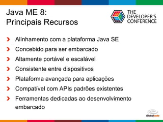 Globalcode – Open4education
Java ME 8:
Principais Recursos
Alinhamento com a plataforma Java SE
Concebido para ser embarcado
Altamente portável e escalável
Consistente entre dispositivos
Plataforma avançada para aplicações
Compatível com APIs padrões existentes
Ferramentas dedicadas ao desenvolvimento
embarcado
 