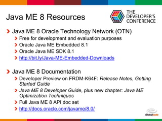 Globalcode – Open4education
Java ME 8 Resources
Java ME 8 Oracle Technology Network (OTN)
Free for development and evaluation purposes
Oracle Java ME Embedded 8.1
Oracle Java ME SDK 8.1
http://bit.ly/Java-ME-Embedded-Downloads
Java ME 8 Documentation
Developer Preview on FRDM-K64F: Release Notes, Getting
Started Guide
Java ME 8 Developer Guide, plus new chapter: Java ME
Optimization Techniques
Full Java ME 8 API doc set
http://docs.oracle.com/javame/8.0/
 