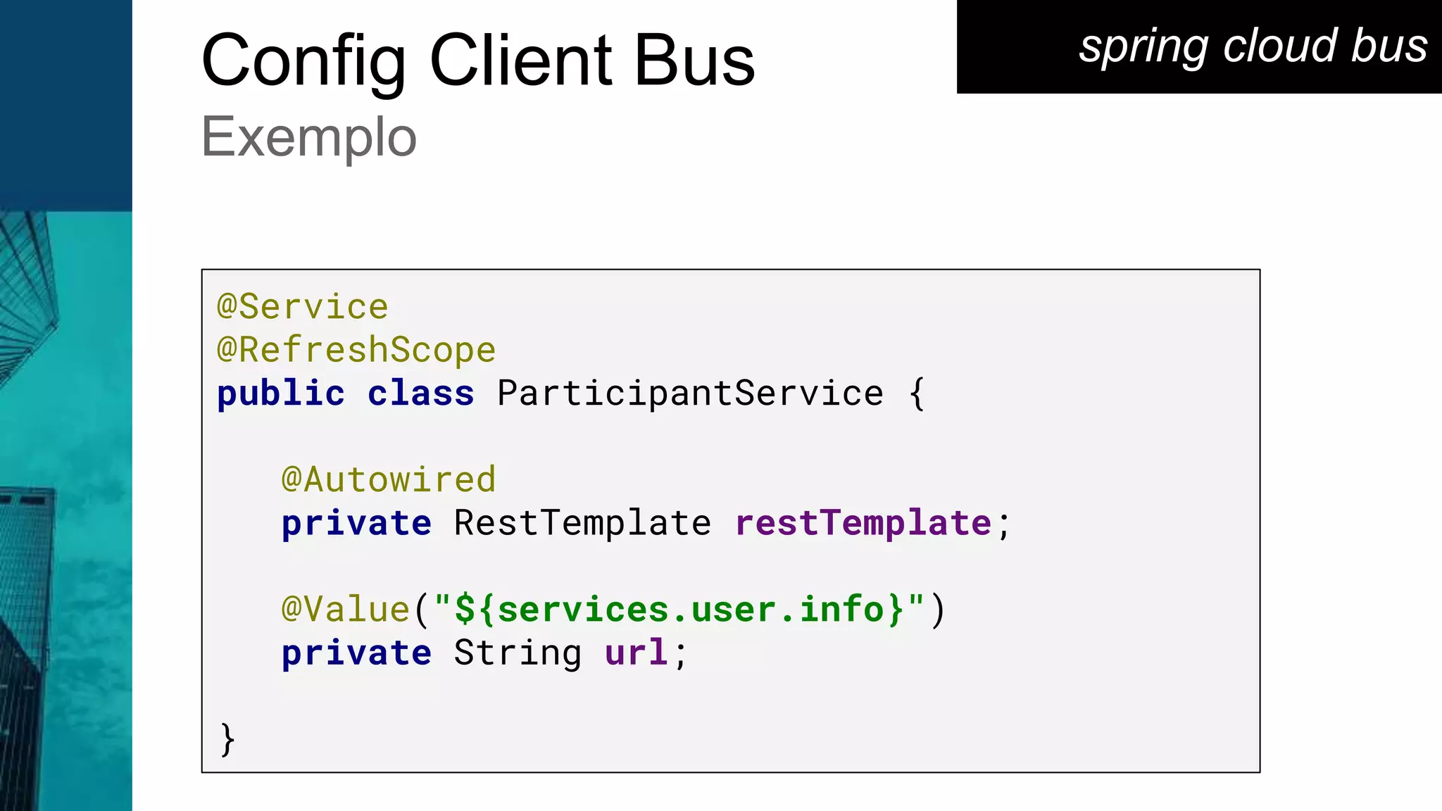 spring cloud busConfig Client Bus
Exemplo
@Service
@RefreshScope
public class ParticipantService {
@Autowired
private RestTemplate restTemplate;
@Value("${services.user.info}")
private String url;
}
 