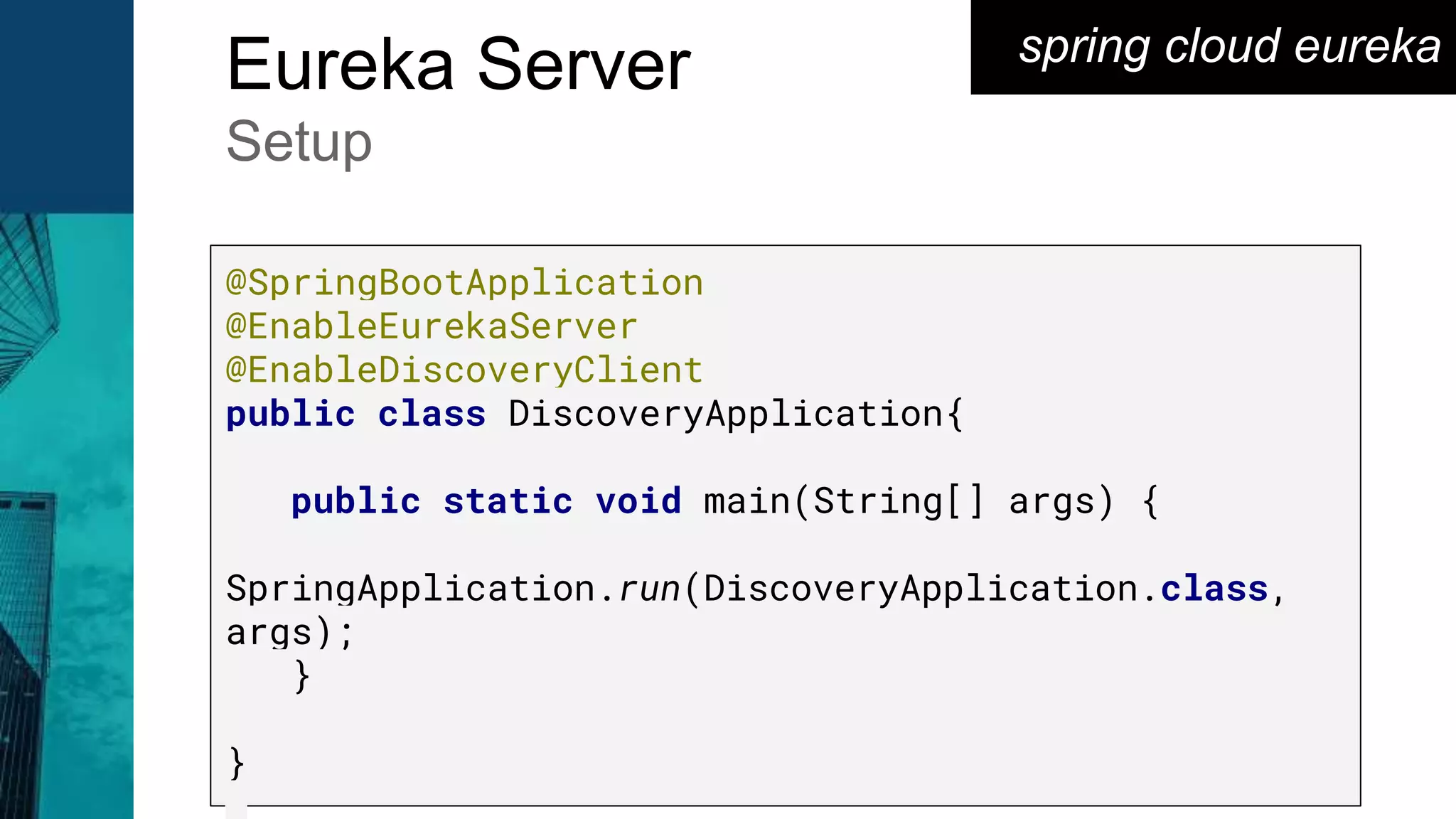 spring cloud eureka
Eureka Server
Setup
@SpringBootApplication
@EnableEurekaServer
@EnableDiscoveryClient
public class DiscoveryApplication{
public static void main(String[] args) {
SpringApplication.run(DiscoveryApplication.class,
args);
}
}
 