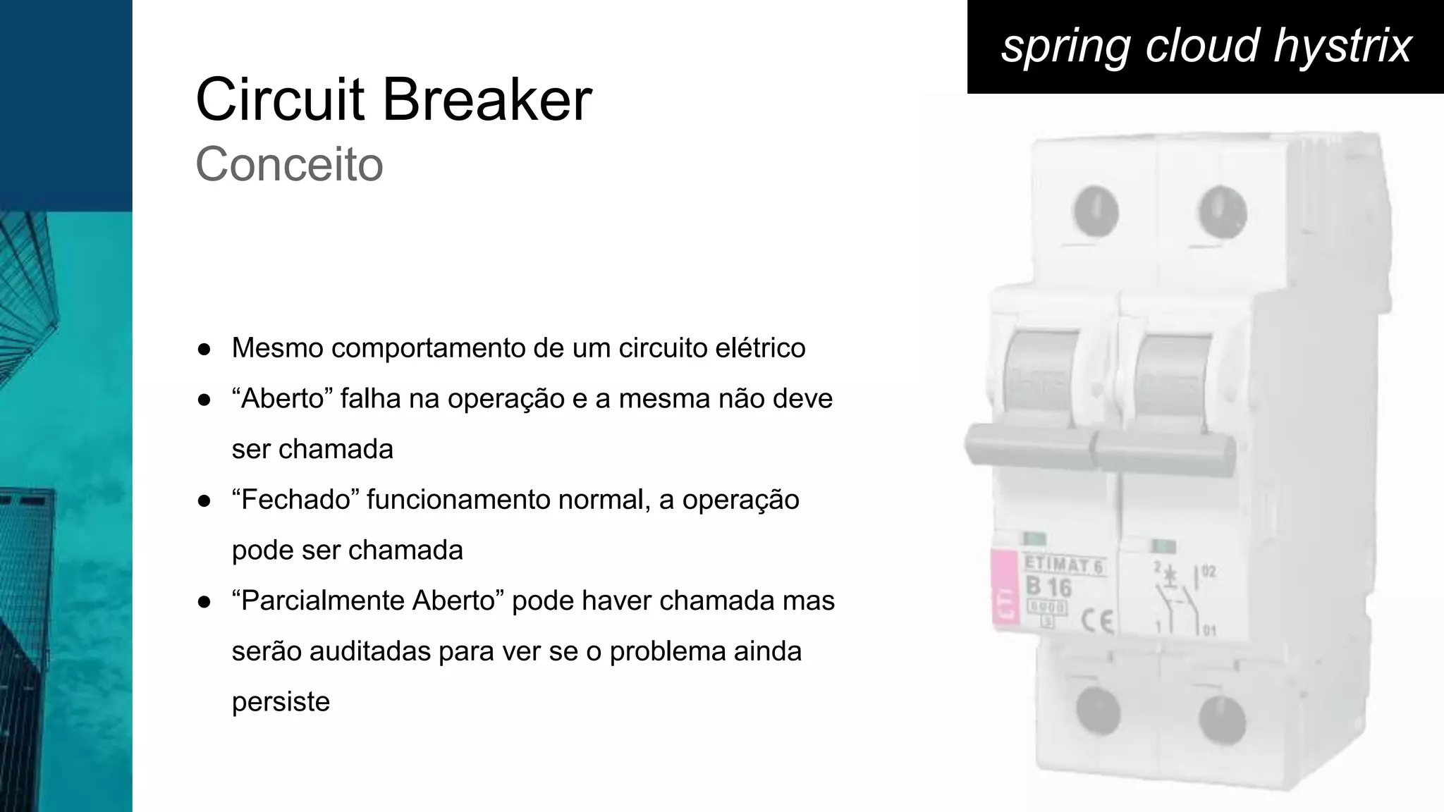 Circuit Breaker
Conceito
spring cloud hystrix
● Mesmo comportamento de um circuito elétrico
● “Aberto” falha na operação e a mesma não deve
ser chamada
● “Fechado” funcionamento normal, a operação
pode ser chamada
● “Parcialmente Aberto” pode haver chamada mas
serão auditadas para ver se o problema ainda
persiste
 