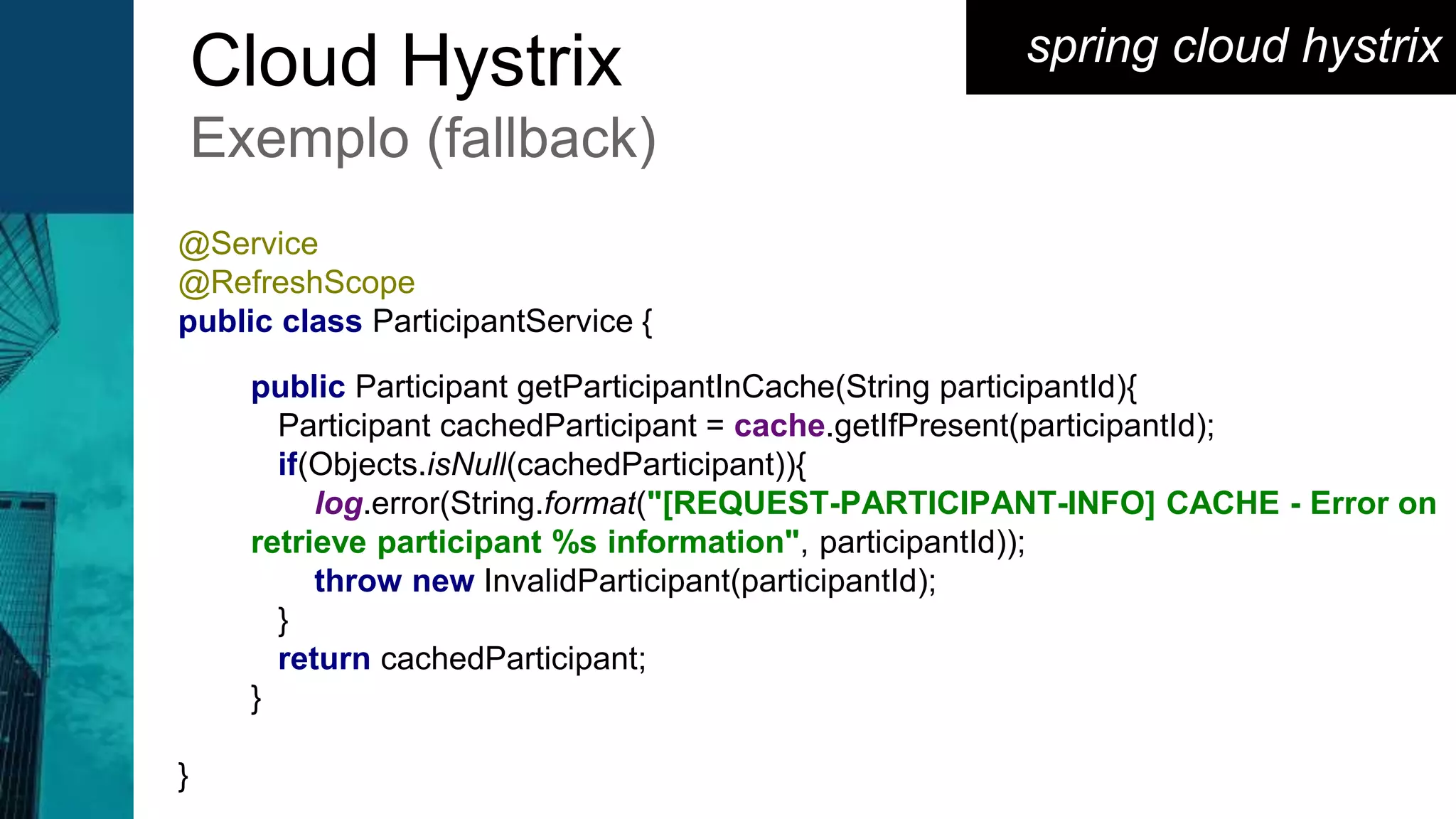 spring cloud hystrixCloud Hystrix
Exemplo (fallback)
@Service
@RefreshScope
public class ParticipantService {
public Participant getParticipantInCache(String participantId){
Participant cachedParticipant = cache.getIfPresent(participantId);
if(Objects.isNull(cachedParticipant)){
log.error(String.format("[REQUEST-PARTICIPANT-INFO] CACHE - Error on
retrieve participant %s information", participantId));
throw new InvalidParticipant(participantId);
}
return cachedParticipant;
}
}
 