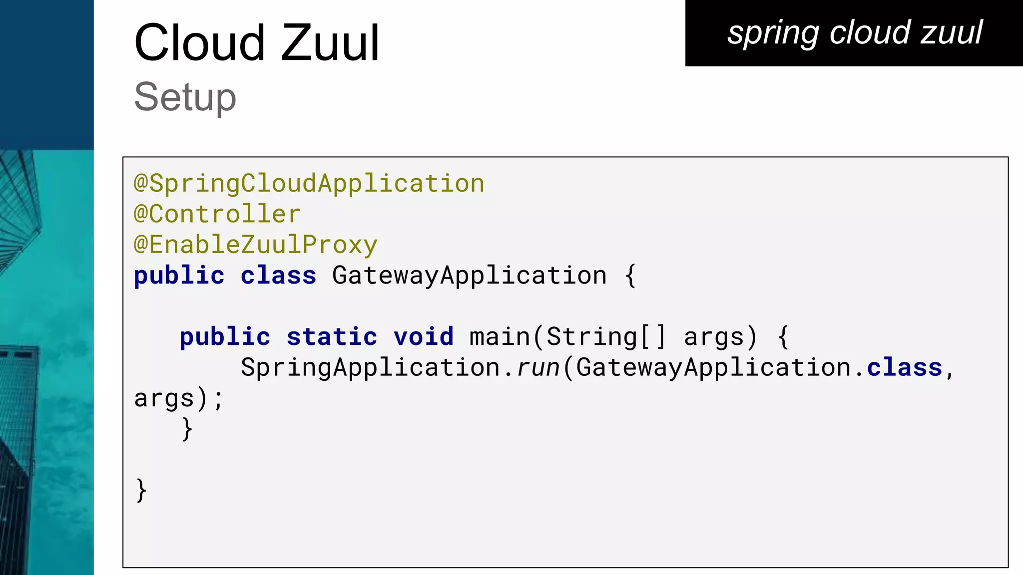 spring cloud zuulCloud Zuul
Setup
@SpringCloudApplication
@Controller
@EnableZuulProxy
public class GatewayApplication {
public static void main(String[] args) {
SpringApplication.run(GatewayApplication.class,
args);
}
}
 