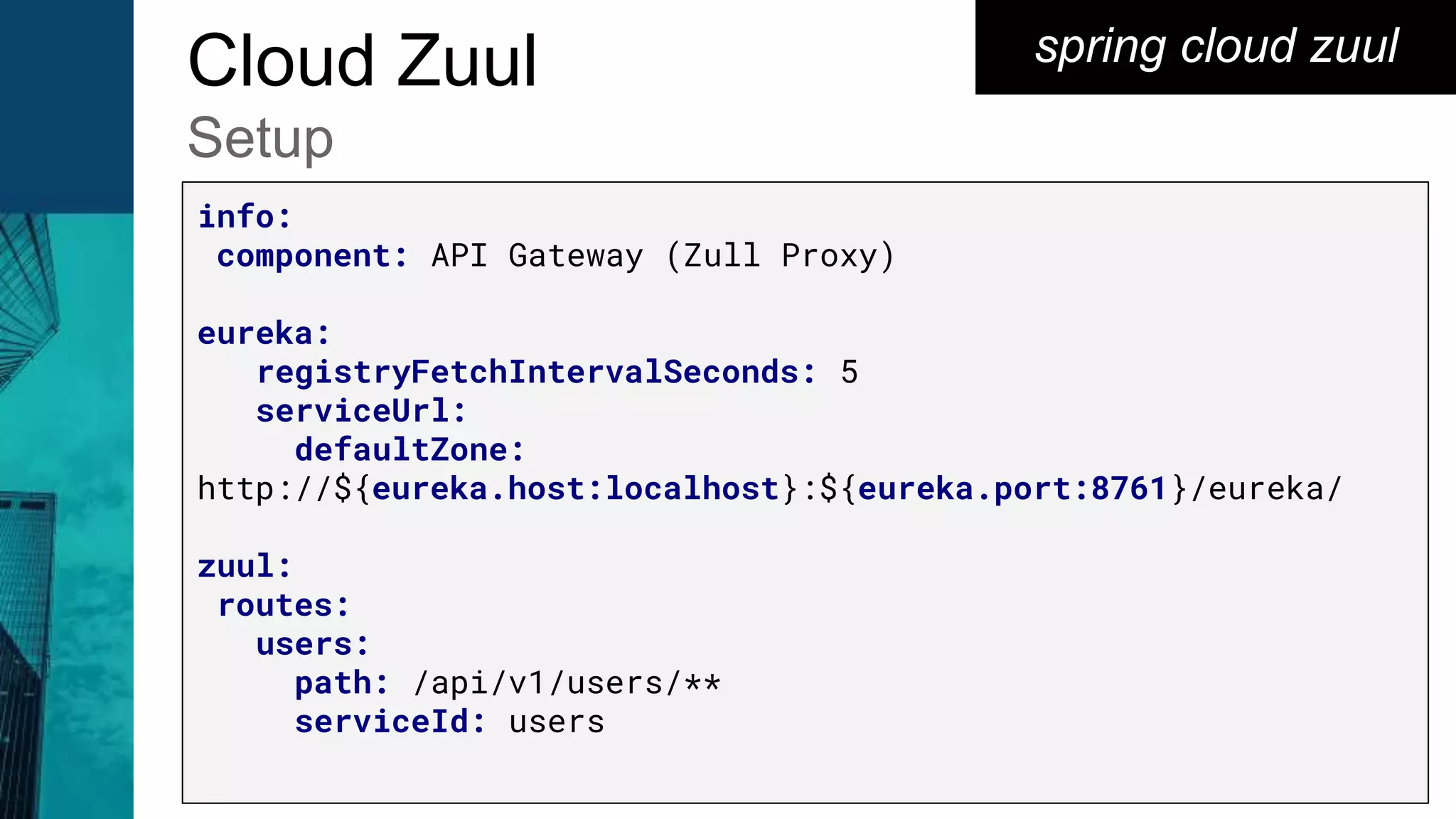 spring cloud zuulCloud Zuul
Setup
info:
component: API Gateway (Zull Proxy)
eureka:
registryFetchIntervalSeconds: 5
serviceUrl:
defaultZone:
http://${eureka.host:localhost}:${eureka.port:8761}/eureka/
zuul:
routes:
users:
path: /api/v1/users/**
serviceId: users
 