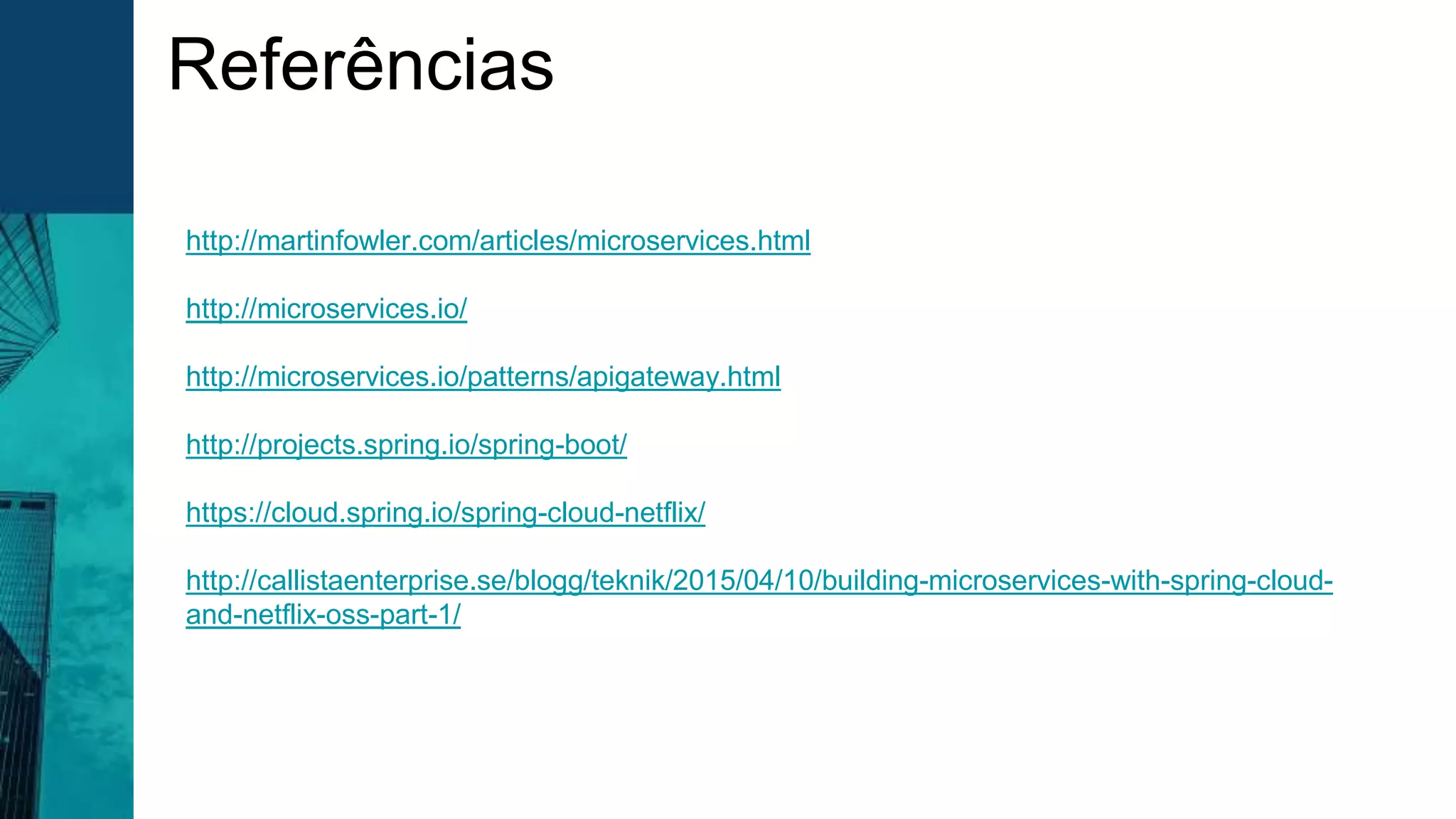 Referências
http://martinfowler.com/articles/microservices.html
http://microservices.io/
http://microservices.io/patterns/apigateway.html
http://projects.spring.io/spring-boot/
https://cloud.spring.io/spring-cloud-netflix/
http://callistaenterprise.se/blogg/teknik/2015/04/10/building-microservices-with-spring-cloud-
and-netflix-oss-part-1/
 