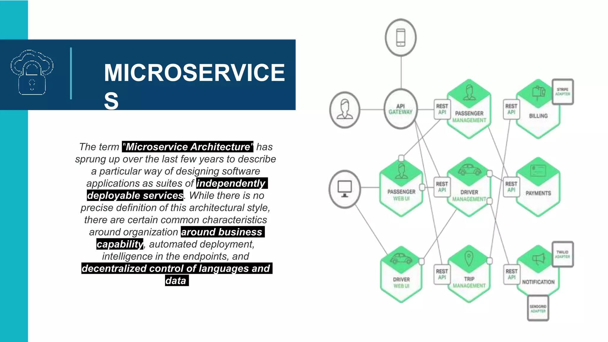 MICROSERVICE
S
The term "Microservice Architecture" has
sprung up over the last few years to describe
a particular way of designing software
applications as suites of independently
deployable services. While there is no
precise definition of this architectural style,
there are certain common characteristics
around organization around business
capability, automated deployment,
intelligence in the endpoints, and
decentralized control of languages and
data
 