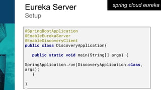 spring cloud eureka
Eureka Server
Setup
@SpringBootApplication
@EnableEurekaServer
@EnableDiscoveryClient
public class DiscoveryApplication{
public static void main(String[] args) {
SpringApplication.run(DiscoveryApplication.class,
args);
}
}
 