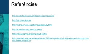 Referências
http://martinfowler.com/articles/microservices.html
http://microservices.io/
http://microservices.io/patterns/apigateway.html
http://projects.spring.io/spring-boot/
https://cloud.spring.io/spring-cloud-netflix/
http://callistaenterprise.se/blogg/teknik/2015/04/10/building-microservices-with-spring-cloud-
and-netflix-oss-part-1/
 