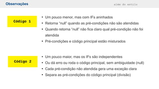 Observações além do estilo
Código 1
Código 2
●
Um pouco menor, mas com IFs aninhados
●
Retorna “null” quando as pré-condições não são atendidas
●
Quando retorna “null” não fica claro qual pré-condição não foi
atendida
●
Pré-condições e código principal estão misturados
●
Um pouco maior, mas os IFs são independentes
●
Ou dá erro ou roda o código principal, sem ambiguidade (null)
●
Cada pré-condição não atendida gera uma exceção clara
●
Separa as pré-condições do código principal (divisão)
 