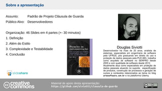Sobre a apresentação
Assunto: Padrão de Projeto Cláusula de Guarda
Público Alvo: Desenvolvedores
Organização: 46 Slides em 4 partes (+- 30 minutos)
1. Definição
2. Além do Estilo
3. Complexidade e Testabilidade
4. Conclusão
Material de apoio desta apresentação:
https://github.com/siviotti/clausula-de-guarda
Douglas Siviotti
Desenvolvedor há mais de 20 anos, analista de
sistemas, especialista em engenharia de software
pela UFRGS, pós graduando em direito do uso e
proteção de dados pessoais pela PUC-MG, trabalha
como arquiteto de software no SERPRO desde
2005 e com qualidade de software desde 2012.
Atualmente atua como especialista em proteção de
dados pessoais atuando no suporte, especificação
de produtos, construção de processos e geração de
cursos e conteúdos relacionados ao tema no blog
artesoftware.com.br e na plataforma Udemy.
 
