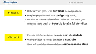 Observações além do estilo
Código 1
Código 2
●
Retornar “null” gerou uma confusão no código cliente
●
Obriga o programador a ler o código “bigDividir()”
●
Ao retornar uma exceção ao final melhorou, mas ainda gera
confusão sobre qual pré-condição não foi atendida
●
Executa divisão ou dispara exceção, sem dubiedade
●
O programador só precisa conhecer o “contrato”
●
Cada pré-condição não atendida gera uma exceção clara
 
