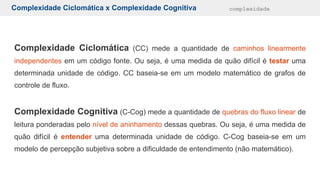 Complexidade Ciclomática x Complexidade Cognitiva complexidade
Complexidade Ciclomática (CC) mede a quantidade de caminhos linearmente
independentes em um código fonte. Ou seja, é uma medida de quão difícil é testar uma
determinada unidade de código. CC baseia-se em um modelo matemático de grafos de
controle de fluxo.
Complexidade Cognitiva (C-Cog) mede a quantidade de quebras do fluxo linear de
leitura ponderadas pelo nível de aninhamento dessas quebras. Ou seja, é uma medida de
quão difícil é entender uma determinada unidade de código. C-Cog baseia-se em um
modelo de percepção subjetiva sobre a dificuldade de entendimento (não matemático).
 