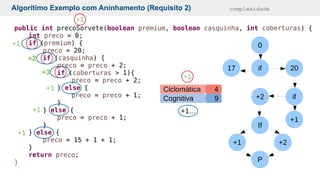 if
17 20
if
+1
+2
If
+1 +2
P
0
public int precoSorvete(boolean premium, boolean casquinha, int coberturas) {
int preco = 0;
if (premium) {
preco = 20;
if (casquinha) {
preco = preco + 2;
if (coberturas > 1){
preco = preco + 2;
} else {
preco = preco + 1;
}
} else {
preco = preco + 1;
}
} else {
preco = 15 + 1 + 1;
}
return preco;
}
Conceito
Algorítimo Exemplo com Aninhamento (Requisito 2) complexidade
Cognitiva
Ciclomática
9
4
+1
+1
+1...
+1
+2
+3
+1
+1
+1
 