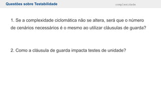 Questões sobre Testabilidade complexidade
1. Se a complexidade ciclomática não se altera, será que o número
de cenários necessários é o mesmo ao utilizar cláusulas de guarda?
2. Como a cláusula de guarda impacta testes de unidade?
 