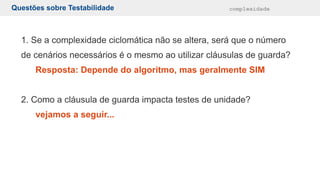 Questões sobre Testabilidade complexidade
1. Se a complexidade ciclomática não se altera, será que o número
de cenários necessários é o mesmo ao utilizar cláusulas de guarda?
Resposta: Depende do algoritmo, mas geralmente SIM
2. Como a cláusula de guarda impacta testes de unidade?
vejamos a seguir...
 