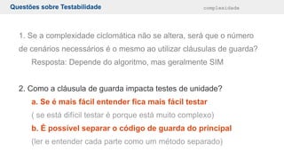 Questões sobre Testabilidade complexidade
1. Se a complexidade ciclomática não se altera, será que o número
de cenários necessários é o mesmo ao utilizar cláusulas de guarda?
Resposta: Depende do algoritmo, mas geralmente SIM
2. Como a cláusula de guarda impacta testes de unidade?
a. Se é mais fácil entender fica mais fácil testar
( se está difícil testar é porque está muito complexo)
b. É possível separar o código de guarda do principal
(ler e entender cada parte como um método separado)
 