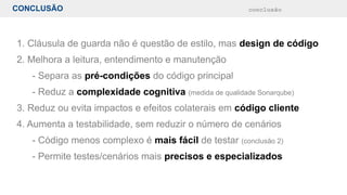 CONCLUSÃO conclusão
1. Cláusula de guarda não é questão de estilo, mas design de código
2. Melhora a leitura, entendimento e manutenção
- Separa as pré-condições do código principal
- Reduz a complexidade cognitiva (medida de qualidade Sonarqube)
3. Reduz ou evita impactos e efeitos colaterais em código cliente
4. Aumenta a testabilidade, sem reduzir o número de cenários
- Código menos complexo é mais fácil de testar (conclusão 2)
- Permite testes/cenários mais precisos e especializados
 