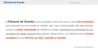 Cláusula de Guarda definição
A Cláusula de Guarda é uma checagem prévia de uma ou mais pré-condições
para execução de uma função ou método* que, caso a pré-condição não seja atendida,
provoca a saída antecipada do método ou função, separando as verificações de pré-
condições do código principal deste método. Dessa forma, o o método torna-se menos
complexo e mais fácil de ser lido, mantido e testado.
* ou construtor, inicializador etc
 
