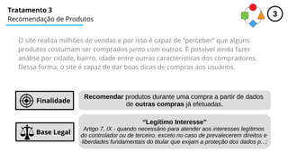 Tratamento 3
Recomendação de Produtos
Base Legal
Finalidade
Recomendar produtos durante uma compra a partir de dados
de outras compras já efetuadas.
“Legítimo Interesse”
Artigo 7, IX - quando necessário para atender aos interesses legítimos
do controlador ou de terceiro, exceto no caso de prevalecerem direitos e
liberdades fundamentais do titular que exijam a proteção dos dados p...;
O site realiza milhões de vendas e por isso é capaz de “perceber” que alguns
produtos costumam ser comprados junto com outros. É possível ainda fazer
análise por cidade, bairro, idade entre outras características dos compradores.
Dessa forma, o site é capaz de dar boas dicas de compras aos usuários.
3
 