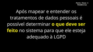 Após mapear e entender os
tratamentos de dados pessoais é
possível determinar o que deve ser
feito no sistema para que ele esteja
adequado à LGPD
Ponto Chave 3
Pendências
 