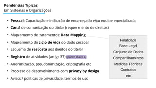 Pendências Típicas
Em Sistemas e Organizações
●
Pessoal: Capacitação e indicação de encarregado e/ou equipe especializada
●
Canal de comunicação do titular (requerimento de direitos)
●
Mapeamento de tratamentos: Data Mapping
●
Mapeamento do ciclo de vida do dado pessoal
●
Esquema de resposta aos direitos do titular
●
Registro de atividades (artigo 37) [ponto chave 4]
●
Anonimização, pseudonimização, criptografia etc
●
Processo de desenvolvimento com privacy by design
●
Avisos / políticas de privacidade, termos de uso
Finalidade
Base Legal
Conjunto de Dados
Compartilhamentos
Medidas Técnicas
Contratos
etc
 