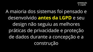 A maioria dos sistemas foi pensado e
desenvolvido antes da LGPD e seu
design não seguiu as melhores
práticas de privacidade e proteção
de dados durante a concepção e a
construção
INTRODUÇÃO
O Legado
 