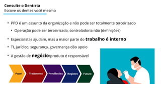 Consulte o Dentista
Escove os dentes você mesmo
●
PPD é um assunto da organização e não pode ser totalmente terceirizado
●
Operação pode ser terceirizada, controladoria não (definições)
●
Especialistas ajudam, mas a maior parte do trabalho é interno
●
TI, jurídico, segurança, governança dão apoio
●
A gestão de negócio/produto é responsável
 