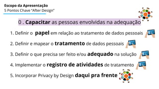 Escopo da Apresentação
5 Pontos Chave “After Design”
0 . Capacitar as pessoas envolvidas na adequação
1. Definir o papel em relação ao tratamento de dados pessoais
2. Definir e mapear o tratamento de dados pessoais
3. Definir o que precisa ser feito e/ou adequado na solução
4. Implementar o registro de atividades de tratamento
5. Incorporar Privacy by Design daqui pra frente
 