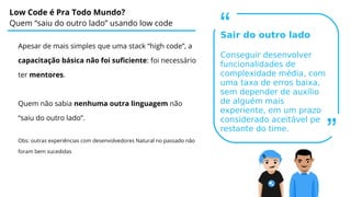 Low Code é Pra Todo Mundo?
Quem “saiu do outro lado” usando low code
Apesar de mais simples que uma stack “high code”, a
capacitação básica não foi suficiente: foi necessário
ter mentores.
Quem não sabia nenhuma outra linguagem não
“saiu do outro lado”.
Obs: outras experiências com desenvolvedores Natural no passado não
foram bem sucedidas
“
Sair do outro lado
Conseguir desenvolver
funcionalidades de
complexidade média, com
uma taxa de erros baixa,
sem depender de auxílio
de alguém mais
experiente, em um prazo
considerado aceitável pelo
restante do time.
”
 