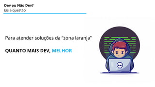 Dev ou Não Dev?
Eis a questão
Para atender soluções da “zona laranja”
QUANTO MAIS DEV, MELHOR
 
