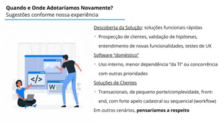 Quando e Onde Adotaríamos Novamente?
Sugestões conforme nossa experiência
Descoberta da Solução: soluções funcionais rápidas
◦ Prospecção de clientes, validação de hipóteses,
entendimento de novas funcionalidades, testes de UX
Software “doméstico”
◦ Uso interno, menor dependência “da TI” ou concorrência
com outras prioridades
Soluções de Clientes
◦ Transacionais, de pequeno porte/complexidade, front-
end, com forte apelo cadastral ou sequencial (workflow)
Em outros cenários, pensaríamos a respeito
 