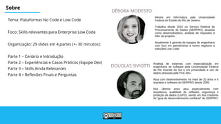Sobre
Tema: Plataformas No Code e Low Code
Foco: Skills relevantes para Enterprise Low Code
Organização: 29 slides em 4 partes (+- 30 minutos):
Parte 1 – Cenário e Introdução
Parte 2 – Experiências e Casos Práticos (Equipe Dev)
Parte 3 – Skills Ainda Relevantes
Parte 4 – Reflexões Finais e Perguntas
DOUGLAS SIVIOTTI
DÉBORA MODESTO
Analista de sistemas com especialização em
engenharia de software pela Universidade Federal
do Rio Grande do Sul e em privacidade e uso de
dados pessoais pela PUC-MG.
Atua com desenvolvimento há mais de 20 anos e é
arquiteto e software do SERPRO desde 2005.
Nos últimos anos atua especialmente com
arquitetura, qualidade de software, segurança e
proteção de dados (LGPD), sendo um dos criadores
do "guia de desenvolvimento confiável" do SERPRO.
Mestre em Informática pela Universidade
Federal do Estado do Rio de Janeiro.
Trabalha desde 2010 no Serviço Federal de
Processamento de Dados (SERPRO), atuando
como desenvolvedora, analista de requisitos e
líder de projetos.
Atualmente é gerente de equipes de engenharia
com foco em atendimento a novos negócios e
soluções Low Code.
 
