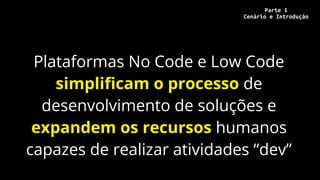 Plataformas No Code e Low Code
simplificam o processo de
desenvolvimento de soluções e
expandem os recursos humanos
capazes de realizar atividades “dev”
Parte 1
Cenário e Introdução
 