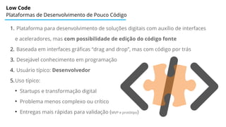 Low Code
Plataformas de Desenvolvimento de Pouco Código
1. Plataforma para desenvolvimento de soluções digitais com auxílio de interfaces
e aceleradores, mas com possibilidade de edição do código fonte
2. Baseada em interfaces gráficas “drag and drop”, mas com código por trás
3. Desejável conhecimento em programação
4. Usuário típico: Desenvolvedor
5.Uso típico:
●
Startups e transformação digital
●
Problema menos complexo ou crítico
●
Entregas mais rápidas para validação (MVP e protótipo)
 