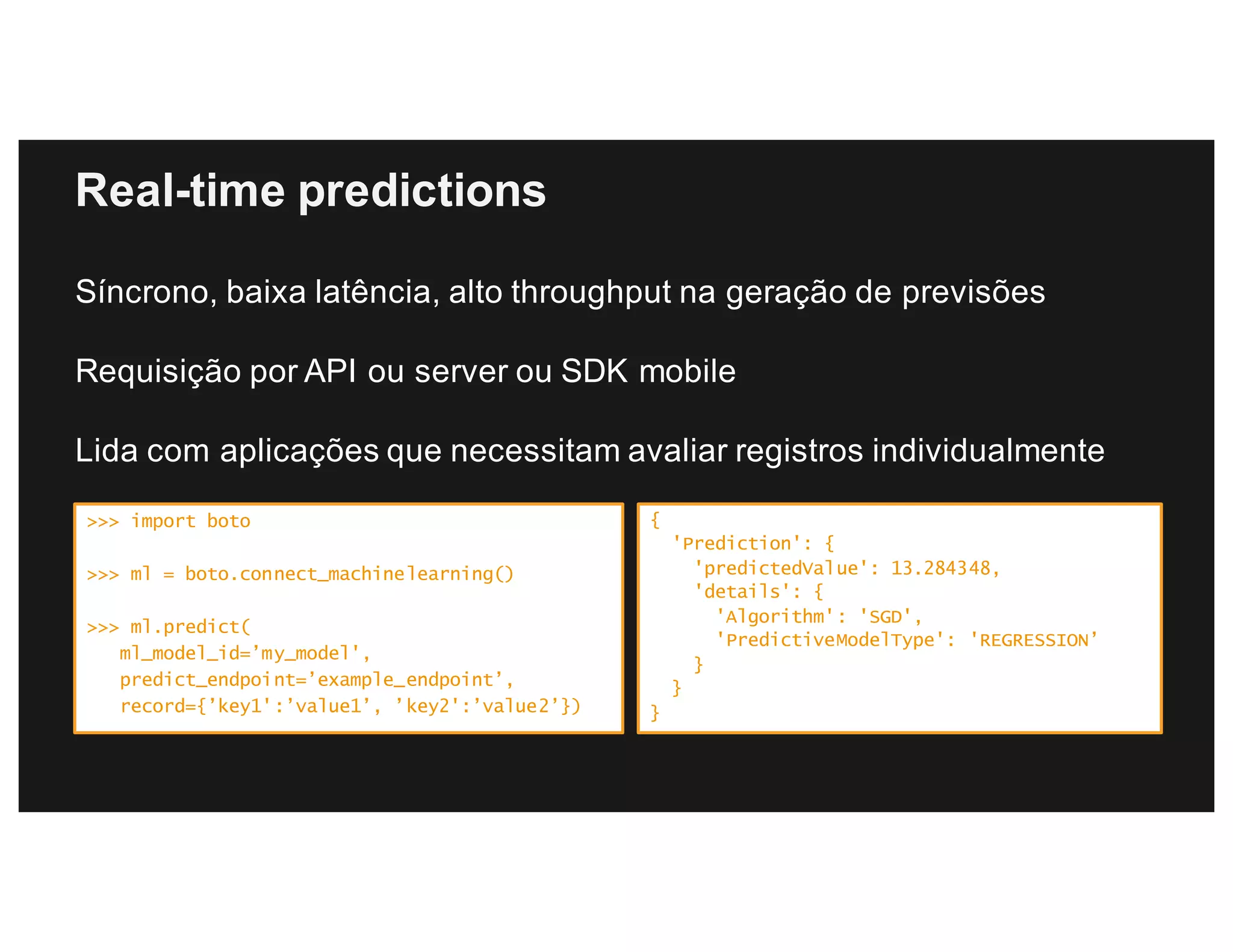 Real-time predictions
Síncrono, baixa latência, alto throughput na geração de previsões
Requisição por API ou server ou SDK mobile
Lida com aplicações que necessitam avaliar registros individualmente
>>> import boto
>>> ml = boto.connect_machinelearning()
>>> ml.predict(
ml_model_id=’my_model',
predict_endpoint=’example_endpoint’,
record={’key1':’value1’, ’key2':’value2’})
{
'Prediction': {
'predictedValue': 13.284348,
'details': {
'Algorithm': 'SGD',
'PredictiveModelType': 'REGRESSION’
}
}
}
 