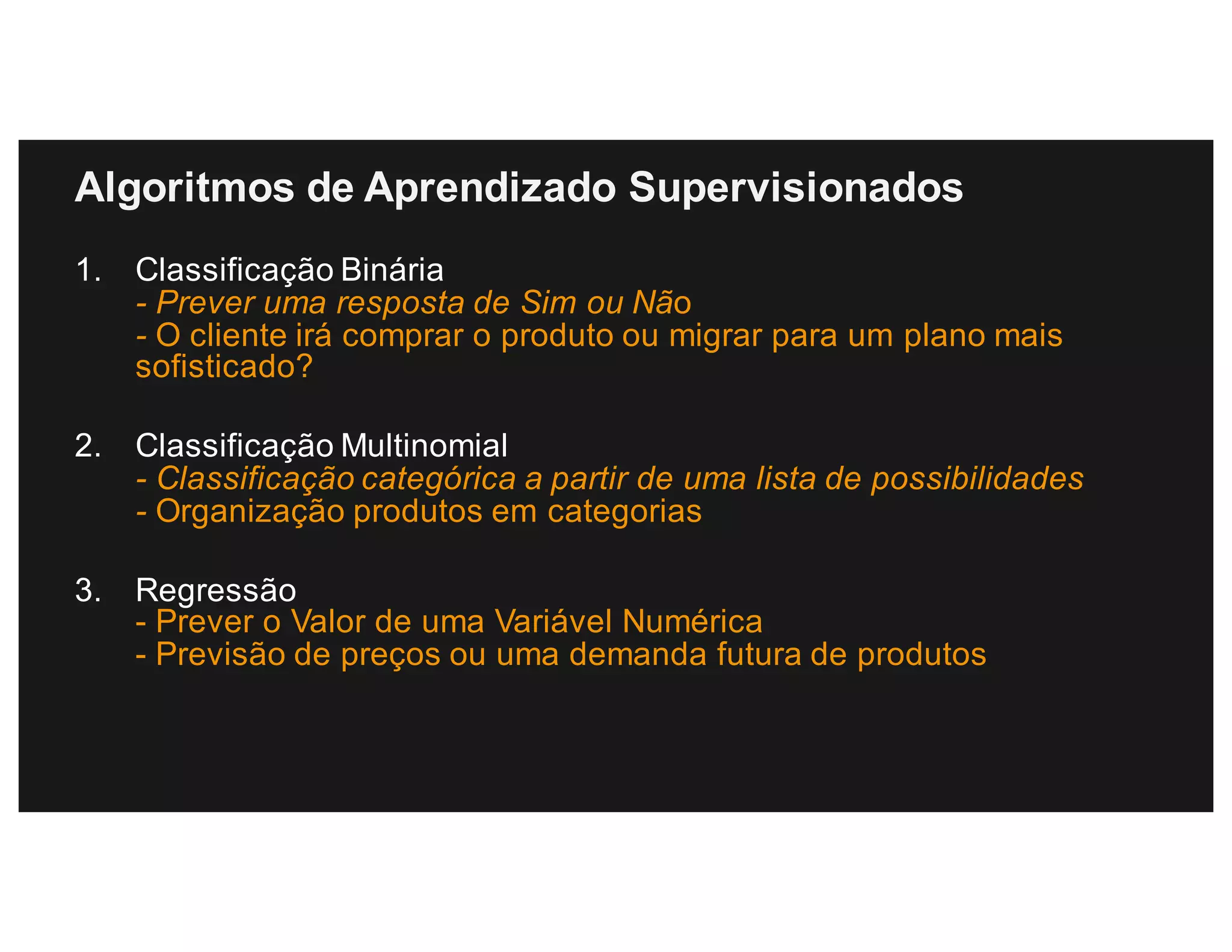 Algoritmos de Aprendizado Supervisionados
1. Classificação Binária
- Prever uma resposta de Sim ou Não
- O cliente irá comprar o produto ou migrar para um plano mais
sofisticado?
2. Classificação Multinomial
- Classificação categórica a partir de uma lista de possibilidades
- Organização produtos em categorias
3. Regressão
- Prever o Valor de uma Variável Numérica
- Previsão de preços ou uma demanda futura de produtos
 